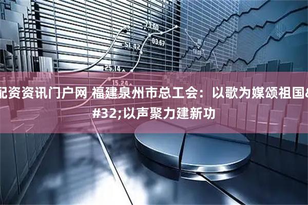配资资讯门户网 福建泉州市总工会：以歌为媒颂祖国 以声聚力建新功