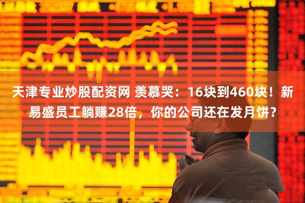 天津专业炒股配资网 羡慕哭：16块到460块！新易盛员工躺赚28倍，你的公司还在发月饼？