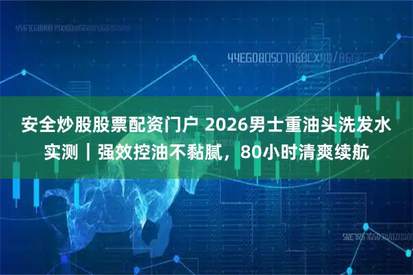 安全炒股股票配资门户 2026男士重油头洗发水实测｜强效控油不黏腻，80小时清爽续航