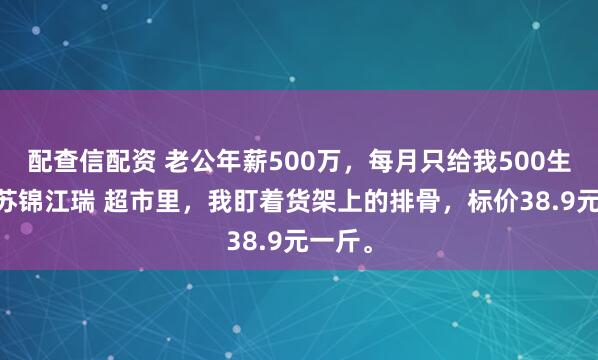 配查信配资 老公年薪500万，每月只给我500生活费 苏锦江瑞 超市里，我盯着货架上的排骨，标价38.9元一斤。