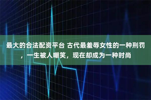 最大的合法配资平台 古代最羞辱女性的一种刑罚，一生被人嘲笑，现在却成为一种时尚