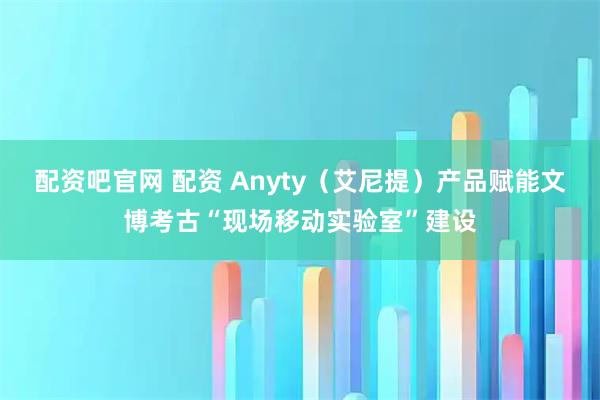 配资吧官网 配资 Anyty（艾尼提）产品赋能文博考古“现场移动实验室”建设