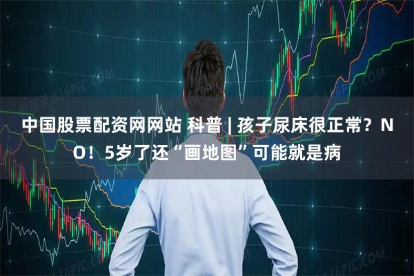 中国股票配资网网站 科普 | 孩子尿床很正常？NO！5岁了还“画地图”可能就是病