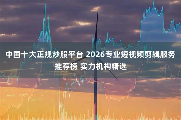 中国十大正规炒股平台 2026专业短视频剪辑服务推荐榜 实力机构精选