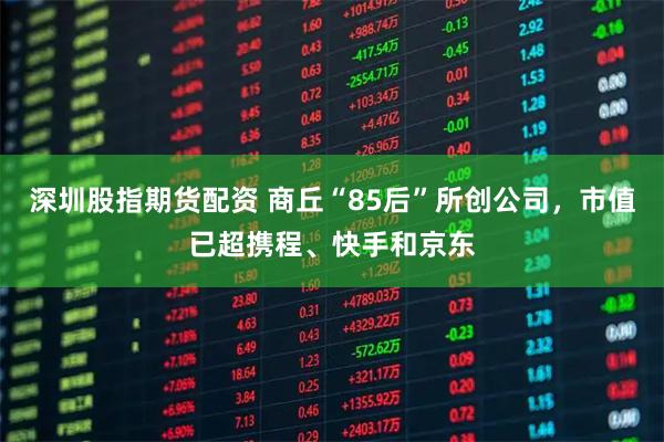 深圳股指期货配资 商丘“85后”所创公司，市值已超携程、快手和京东