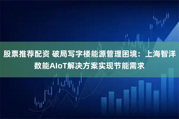 股票推荐配资 破局写字楼能源管理困境：上海智洋数能AIoT解决方案实现节能需求