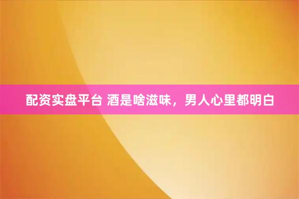 配资实盘平台 酒是啥滋味,男人心里都明白
