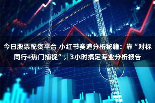今日股票配资平台 小红书赛道分析秘籍：靠“对标同行+热门捕捉”，3小时搞定专业分析报告