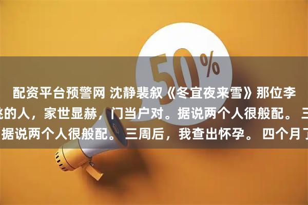 配资平台预警网 沈静裴叙《冬宜夜来雪》那位李小姐，是他姥爷亲自挑的人，家世显赫，门当户对。据说两个人很般配。 三周后，我查出怀孕。 四个月了。