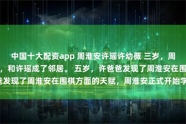 中国十大配资app 周淮安许瑶许幼薇 三岁，周淮安和母亲搬到幸福小巷，和许瑶成了邻居。 五岁，许爸爸发现了周淮安在围棋方面的天赋，周淮安正式开始学习围棋。