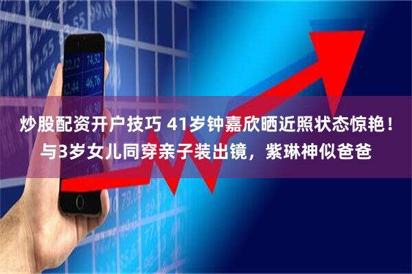 炒股配资开户技巧 41岁钟嘉欣晒近照状态惊艳！与3岁女儿同穿亲子装出镜，紫琳神似爸爸