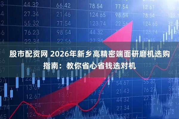 股市配资网 2026年新乡高精密端面研磨机选购指南：教你省心省钱选对机