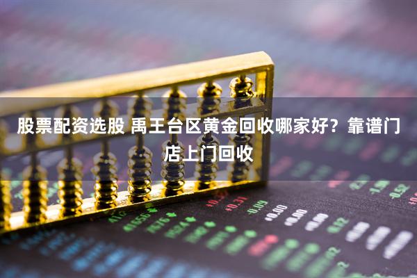 股票配资选股 禹王台区黄金回收哪家好？靠谱门店上门回收