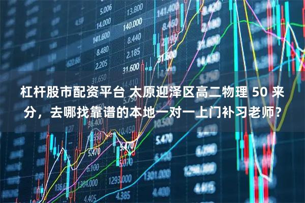 杠杆股市配资平台 太原迎泽区高二物理 50 来分，去哪找靠谱的本地一对一上门补习老师？